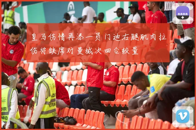 皇马伤情再添一员门迪右腿肌肉拉伤将缺席对曼城次回合较量