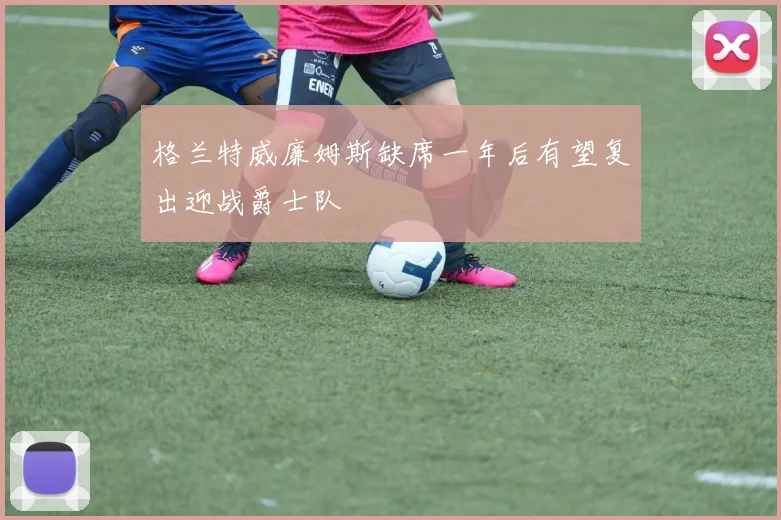 格兰特威廉姆斯缺席一年后有望复出迎战爵士队