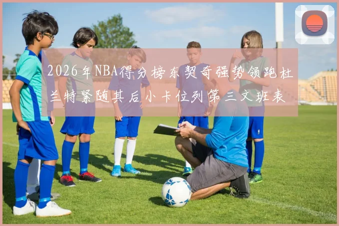 2026年NBA得分榜东契奇强势领跑杜兰特紧随其后小卡位列第三文班表现不俗位居第六