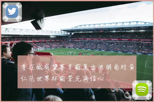 李在城有望赛季前复出洪明甫对黄仁范世界杯前景充满信心