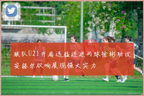 狼队U21开局迅猛连进两球徐彬助攻安赫尔双响展现强大实力