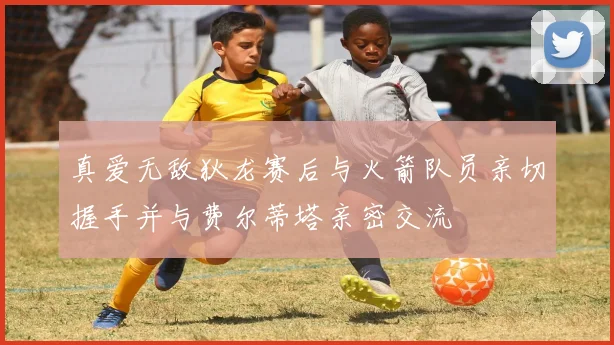 真爱无敌狄龙赛后与火箭队员亲切握手并与费尔蒂塔亲密交流