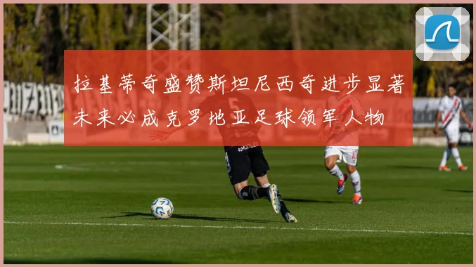 拉基蒂奇盛赞斯坦尼西奇进步显著未来必成克罗地亚足球领军人物