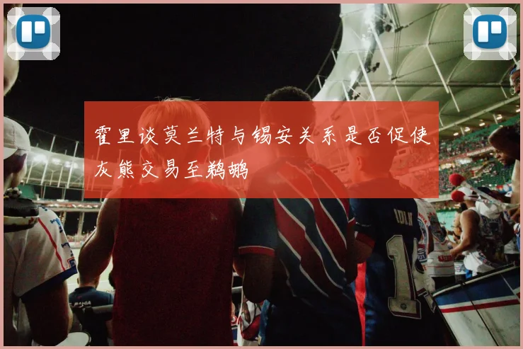 霍里谈莫兰特与锡安关系是否促使灰熊交易至鹈鹕