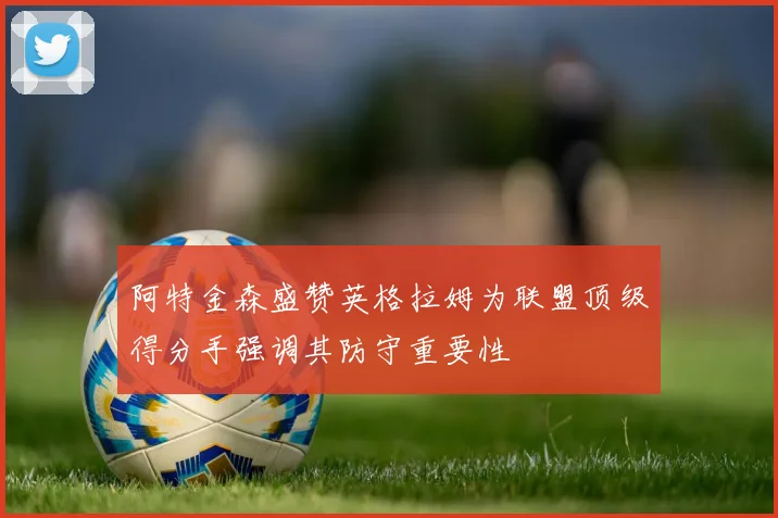 阿特金森盛赞英格拉姆为联盟顶级得分手强调其防守重要性