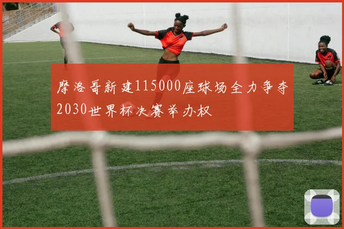 摩洛哥新建115000座球场全力争夺2030世界杯决赛举办权