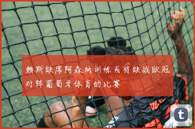 赖斯缺席阿森纳训练或将缺战欧冠对阵葡萄牙体育的比赛