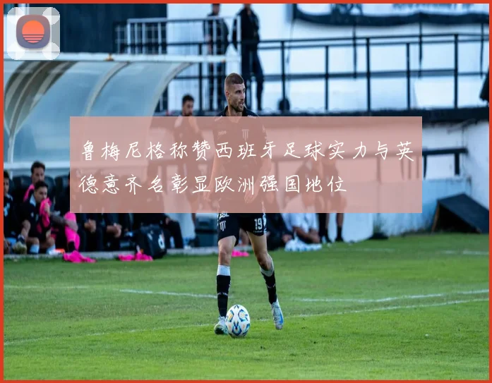 鲁梅尼格称赞西班牙足球实力与英德意齐名彰显欧洲强国地位