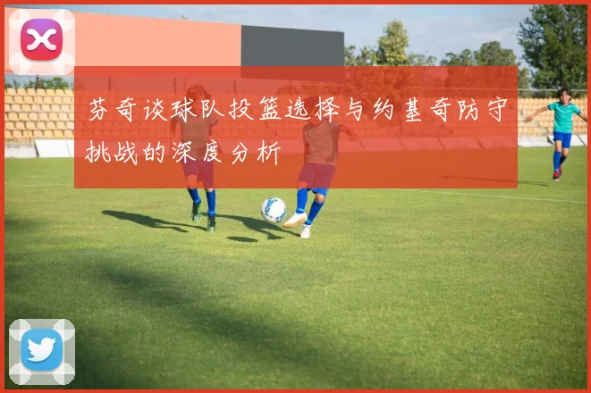 芬奇谈球队投篮选择与约基奇防守挑战的深度分析