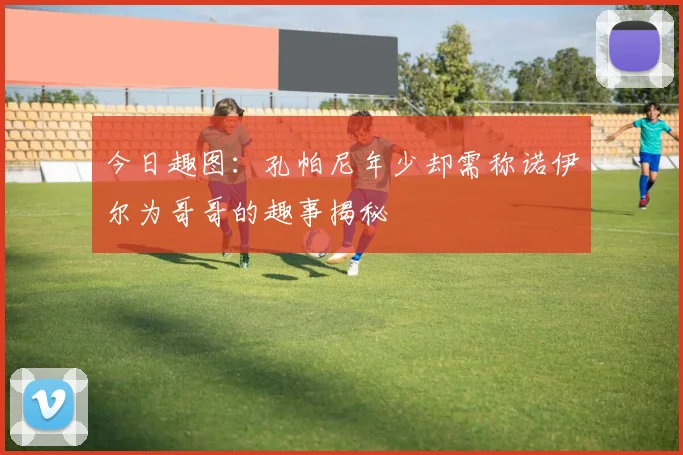 今日趣图：孔帕尼年少却需称诺伊尔为哥哥的趣事揭秘
