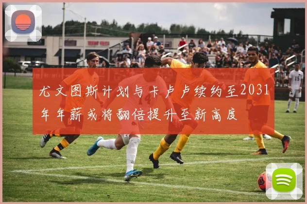 尤文图斯计划与卡卢卢续约至2031年年薪或将翻倍提升至新高度