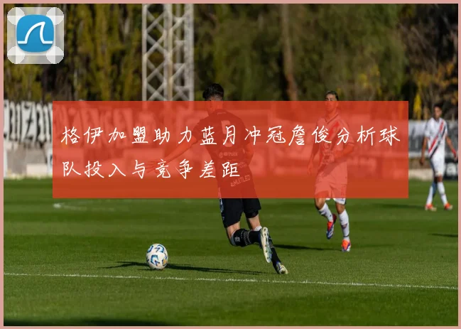 格伊加盟助力蓝月冲冠詹俊分析球队投入与竞争差距