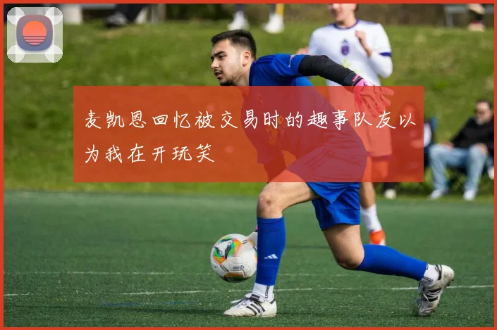麦凯恩回忆被交易时的趣事队友以为我在开玩笑
