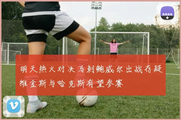 明天热火对决马刺鲍威尔出战存疑维金斯与哈克斯有望参赛