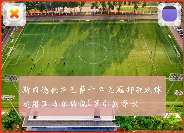 斯内德批评巴萨十年无冠却狂欢球迷用亚马尔调侃C罗引发争议