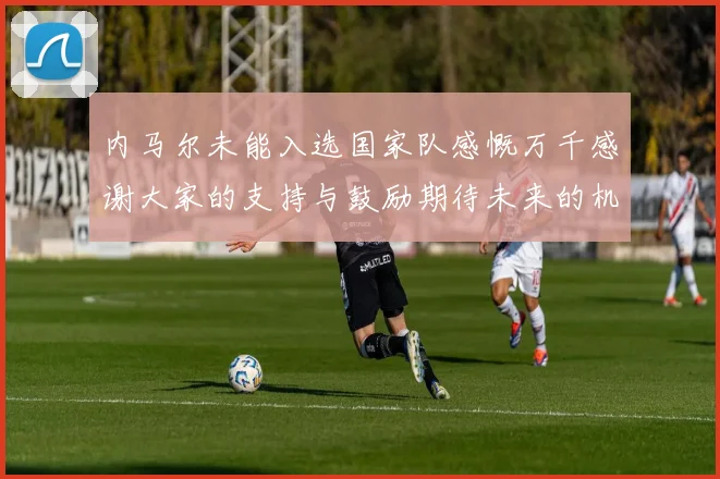 内马尔未能入选国家队感慨万千感谢大家的支持与鼓励期待未来的机会