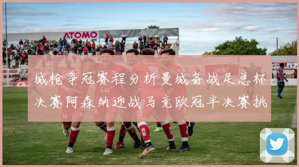 城枪争冠赛程分析曼城备战足总杯决赛阿森纳迎战马竞欧冠半决赛挑战