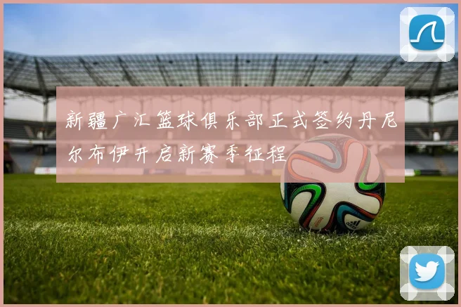 新疆广汇篮球俱乐部正式签约丹尼尔布伊开启新赛季征程